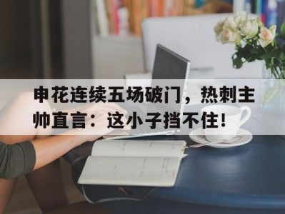 申花连续五场破门，热刺主帅直言：这小子挡不住！申花对阵