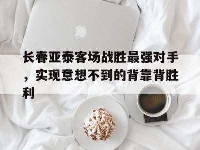 长春亚泰客场战胜最强对手,实现意想不到的背靠背胜利的简单介绍