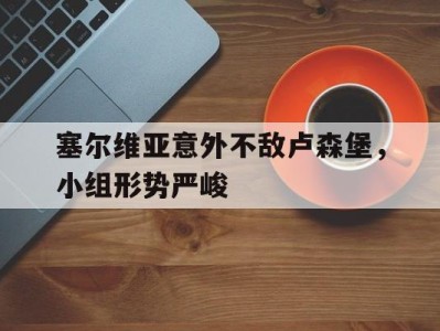 关于塞尔维亚意外不敌卢森堡,小组形势严峻的信息