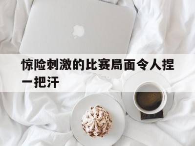 关于惊险刺激的比赛局面令人捏一把汗的信息