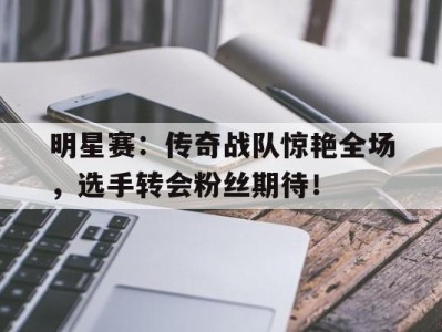 明星赛:传奇战队惊艳全场,选手转会粉丝期待!