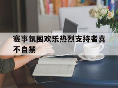 包含赛事氛围欢乐热烈支持者喜不自禁的词条