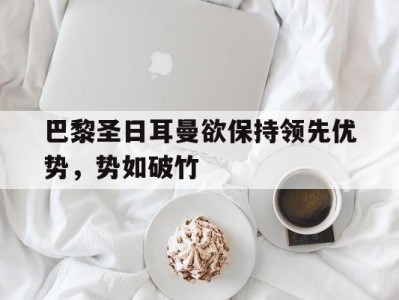 巴黎圣日耳曼欲保持领先优势,势如破竹的简单介绍