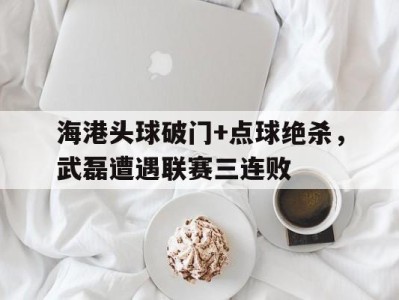 海港头球破门+点球绝杀,武磊遭遇联赛三连败武磊 头球