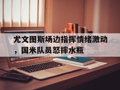 尤文图斯场边指挥情绪激动,国米队员怒摔水瓶