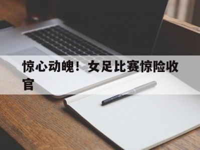 惊心动魄！女足比赛惊险收官