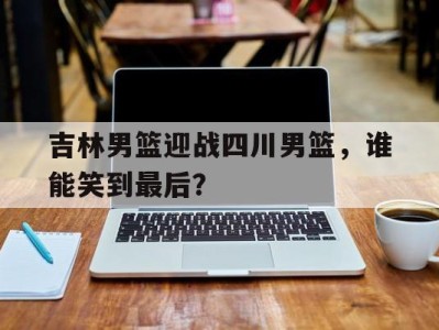 吉林男篮迎战四川男篮,谁能笑到最后?的简单介绍