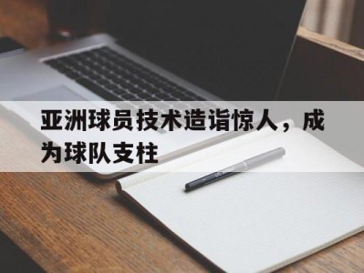 亚洲球员技术造诣惊人,成为球队支柱的简单介绍