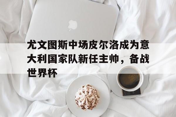 包含尤文图斯中场皮尔洛成为意大利国家队新任主帅，备战世界杯的词条