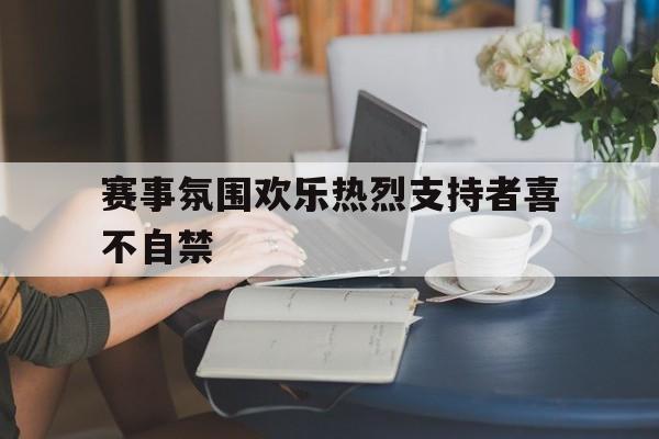 包含赛事氛围欢乐热烈支持者喜不自禁的词条