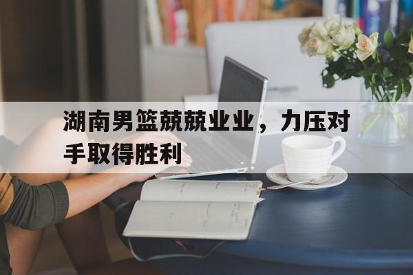 湖南男篮兢兢业业，力压对手取得胜利的简单介绍