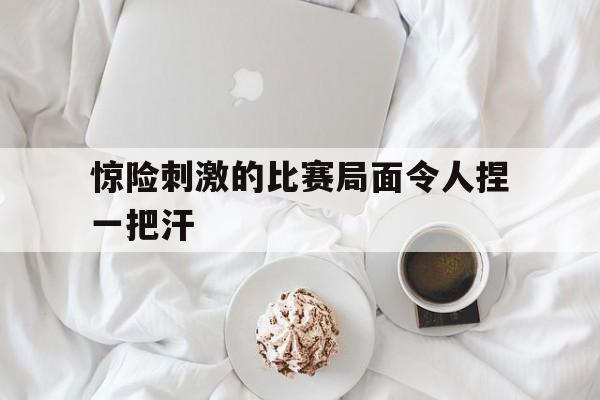 关于惊险刺激的比赛局面令人捏一把汗的信息
