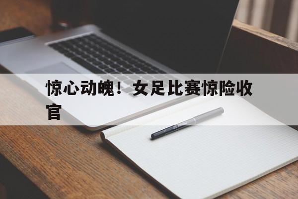 惊心动魄！女足比赛惊险收官