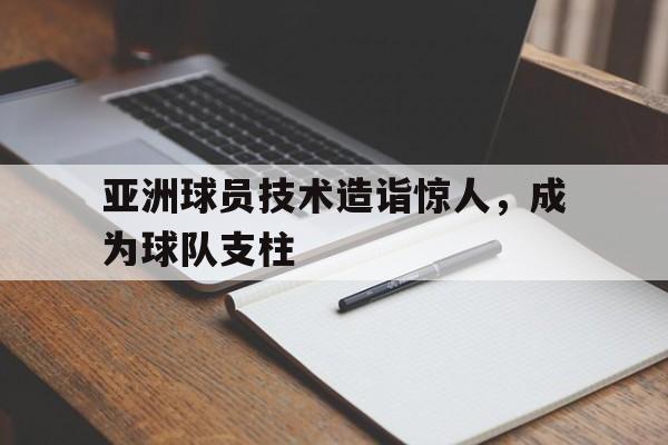 亚洲球员技术造诣惊人，成为球队支柱的简单介绍
