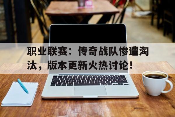 职业联赛：传奇战队惨遭淘汰，版本更新火热讨论！英雄联盟传奇战队