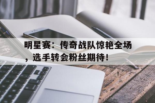 明星赛：传奇战队惊艳全场，选手转会粉丝期待！