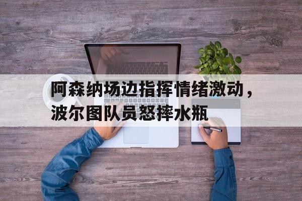 阿森纳场边指挥情绪激动，波尔图队员怒摔水瓶