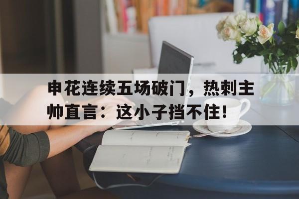 申花连续五场破门，热刺主帅直言：这小子挡不住！申花对阵