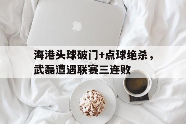海港头球破门+点球绝杀，武磊遭遇联赛三连败武磊 头球